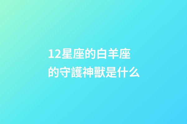 12星座的白羊座的守護神獸是什么-第1張-星座運勢-玄機派