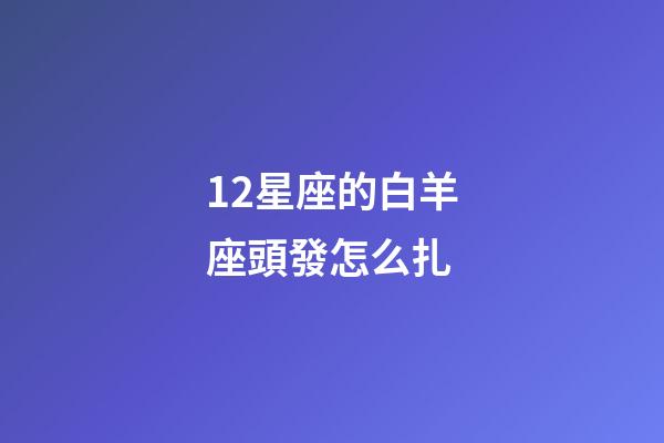12星座的白羊座頭發怎么扎-第1張-星座運勢-玄機派