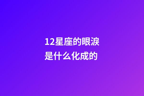 12星座的眼淚是什么化成的-第1張-星座運勢-玄機派
