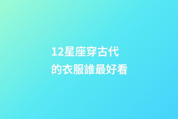 12星座穿古代的衣服誰最好看-第1張-星座運勢-玄機派