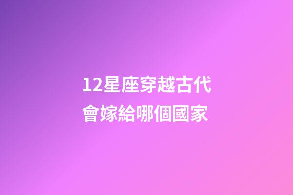 12星座穿越古代會嫁給哪個國家-第1張-星座運勢-玄機派