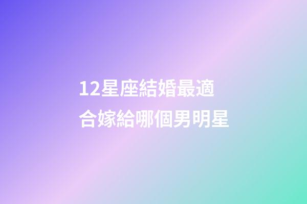 12星座結婚最適合嫁給哪個男明星-第1張-星座運勢-玄機派