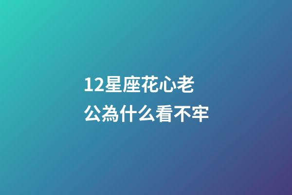 12星座花心老公為什么看不牢