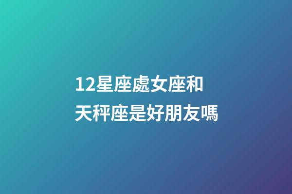 12星座處女座和天秤座是好朋友嗎-第1張-星座運勢-玄機派