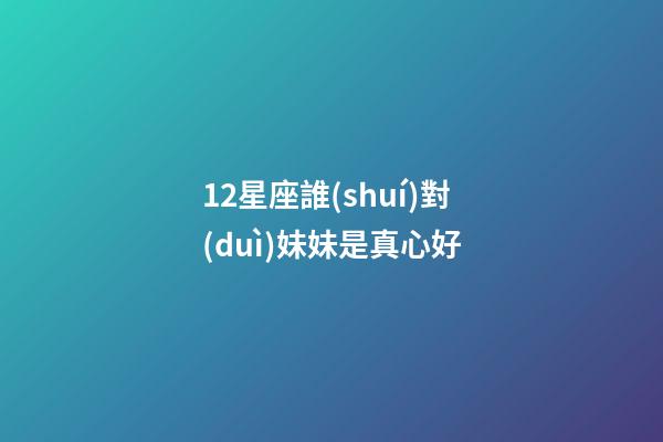 12星座誰(shuí)對(duì)妹妹是真心好-第1張-星座運(yùn)勢(shì)-玄機(jī)派