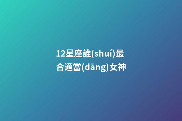 12星座誰(shuí)最合適當(dāng)女神-第1張-星座運(yùn)勢(shì)-玄機(jī)派