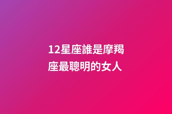 12星座誰是摩羯座最聰明的女人-第1張-星座運勢-玄機派