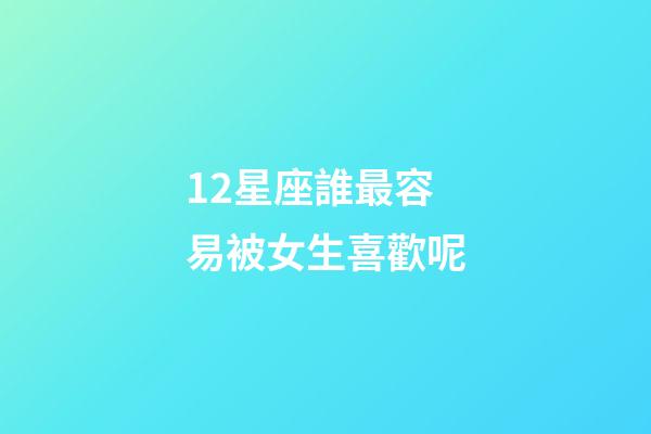12星座誰最容易被女生喜歡呢-第1張-星座運勢-玄機派