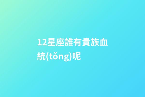 12星座誰有貴族血統(tǒng)呢-第1張-星座運(yùn)勢(shì)-玄機(jī)派
