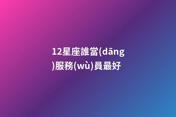 12星座誰當(dāng)服務(wù)員最好-第1張-星座運(yùn)勢-玄機(jī)派