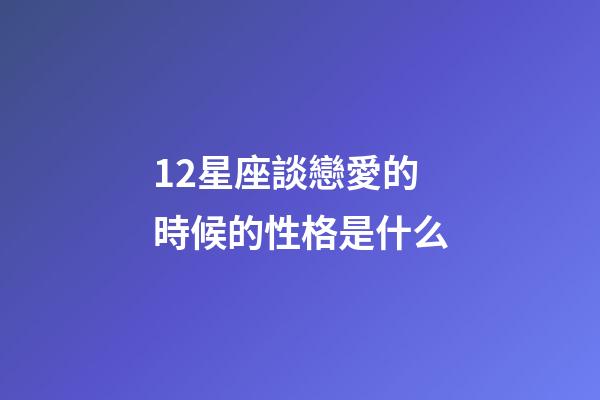 12星座談戀愛的時候的性格是什么-第1張-星座運勢-玄機派
