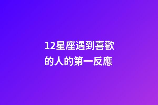 12星座遇到喜歡的人的第一反應-第1張-星座運勢-玄機派