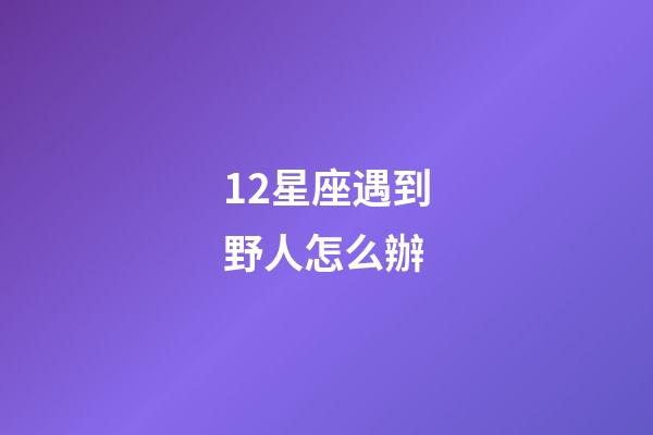 12星座遇到野人怎么辦-第1張-星座運勢-玄機派