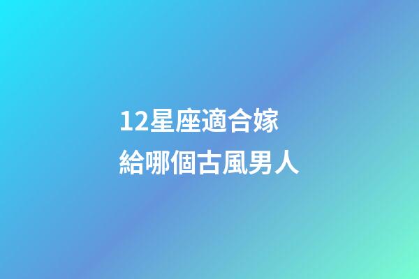 12星座適合嫁給哪個古風男人-第1張-星座運勢-玄機派