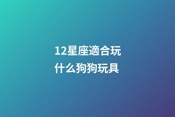 12星座適合玩什么狗狗玩具-第1張-星座運勢-玄機派