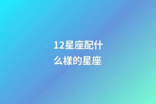 12星座配什么樣的星座-第1張-星座運勢-玄機派
