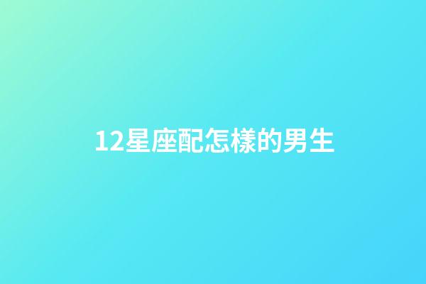 12星座配怎樣的男生-第1張-星座運勢-玄機派