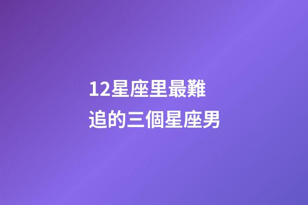 12星座里最難追的三個星座男-第1張-星座運勢-玄機派