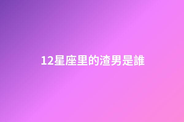 12星座里的渣男是誰-第1張-星座運勢-玄機派