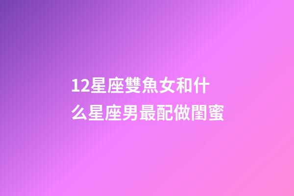 12星座雙魚女和什么星座男最配做閨蜜-第1張-星座運勢-玄機派