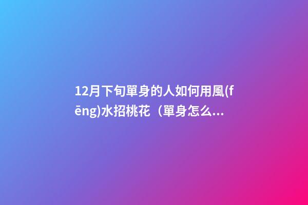 12月下旬單身的人如何用風(fēng)水招桃花（單身怎么招桃花運）