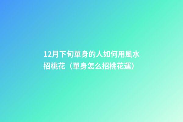 12月下旬單身的人如何用風水招桃花（單身怎么招桃花運）
