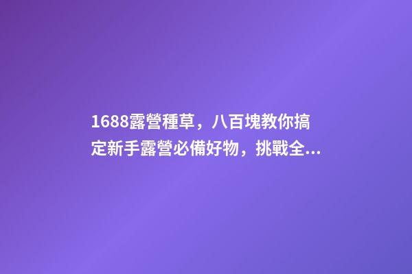 1688露營種草，八百塊教你搞定新手露營必備好物，挑戰全網最低價格，附八家店鋪名稱，記得點贊收藏哦！-第1張-店鋪起名-玄機派