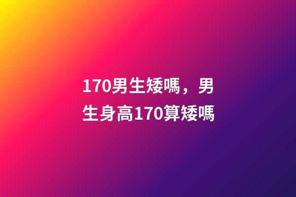 170男生矮嗎，男生身高170算矮嗎-第1張-觀點-玄機派