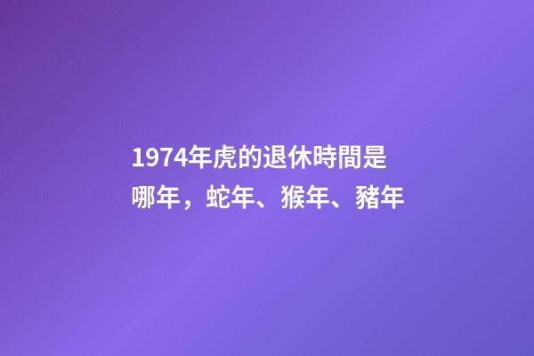 1974年虎的退休時間是哪年，蛇年、猴年、豬年