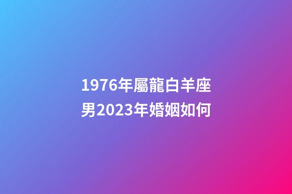 1976年屬龍白羊座男2023年婚姻如何-第1張-星座運勢-玄機派