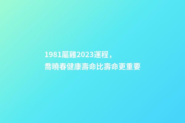 1981屬雞2023運程，喬曉春健康壽命比壽命更重要-第1張-觀點-玄機派