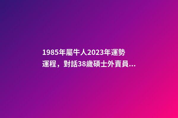 1985年屬牛人2023年運勢運程，對話38歲碩士外賣員受關注后有人勸我抓住流量-第1張-觀點-玄機派