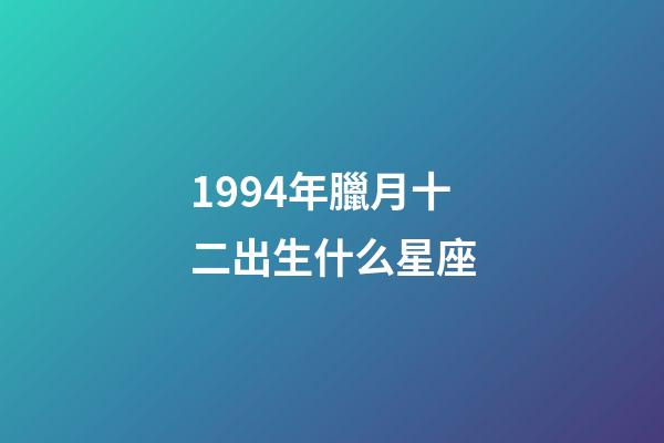 1994年臘月十二出生什么星座-第1張-星座運勢-玄機派