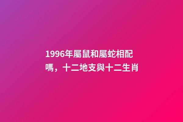 1996年屬鼠和屬蛇相配嗎，十二地支與十二生肖-第1張-觀點-玄機派