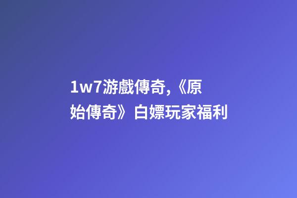 1w7游戲傳奇,《原始傳奇》白嫖玩家福利-第1張-觀點-玄機派