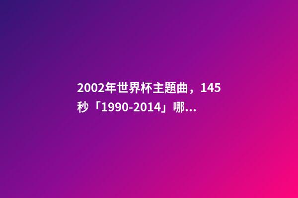 2002年世界杯主題曲，145秒「1990-2014」哪一首世界杯主題曲最讓你記憶猶新