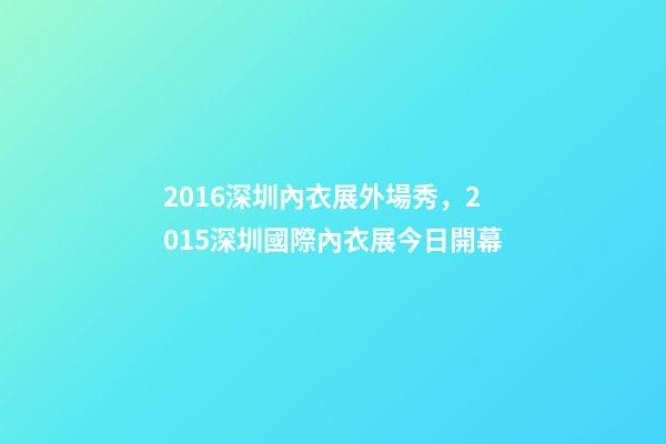 2016深圳內衣展外場秀，2015深圳國際內衣展今日開幕-第1張-觀點-玄機派