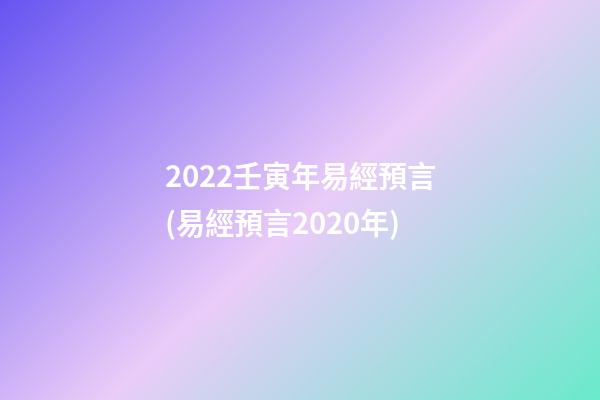 2022壬寅年易經預言(易經預言2020年)