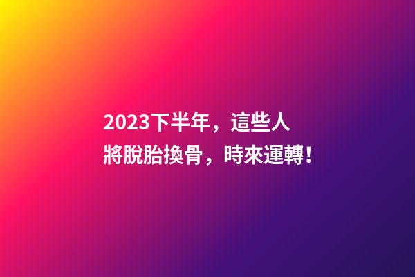 2023下半年，這些人將脫胎換骨，時來運轉！