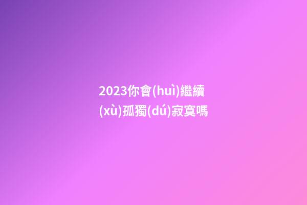 2023你會(huì)繼續(xù)孤獨(dú)寂寞嗎