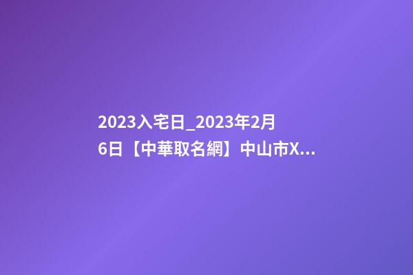 2023入宅日_2023年2月6日【中華取名網】中山市XXX五金制造、制品、實業公司簽約-第1張-公司起名-玄機派