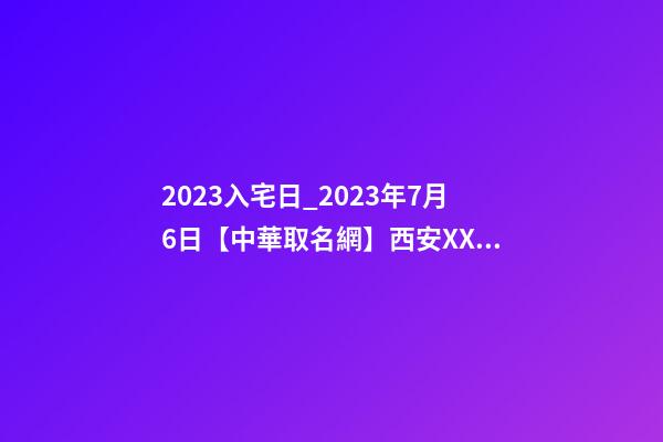 2023入宅日_2023年7月6日【中華取名網】西安XXX速凍食品公司簽約-第1張-公司起名-玄機派
