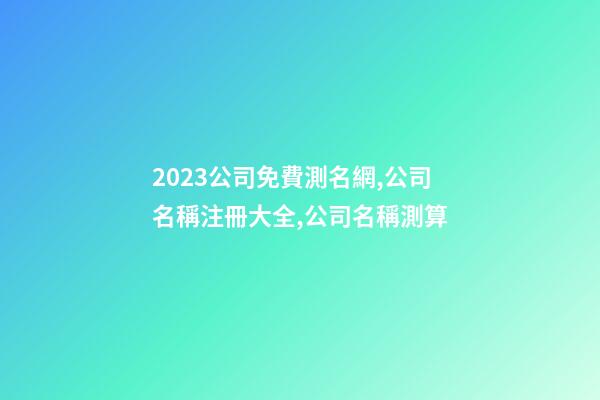 2023公司免費測名網,公司名稱注冊大全,公司名稱測算