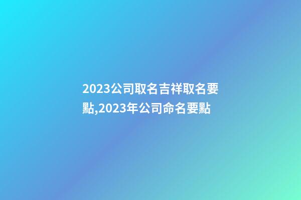 2023公司取名吉祥取名要點,2023年公司命名要點-第1張-公司起名-玄機派