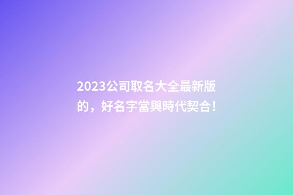 2023公司取名大全最新版的，好名字當與時代契合！-第1張-公司起名-玄機派