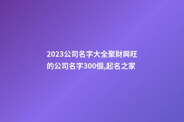 2023公司名字大全聚財興旺的公司名字300個,起名之家-第1張-公司起名-玄機派