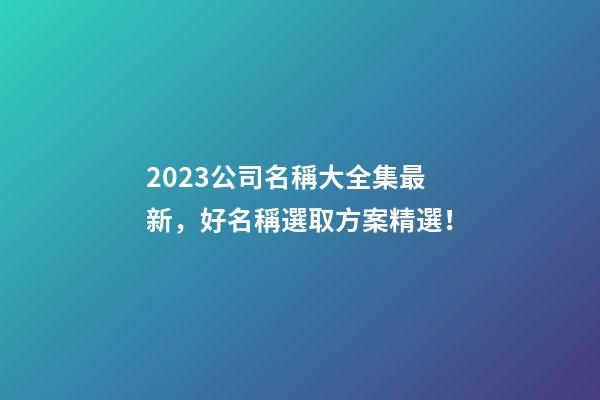 2023公司名稱大全集最新，好名稱選取方案精選！