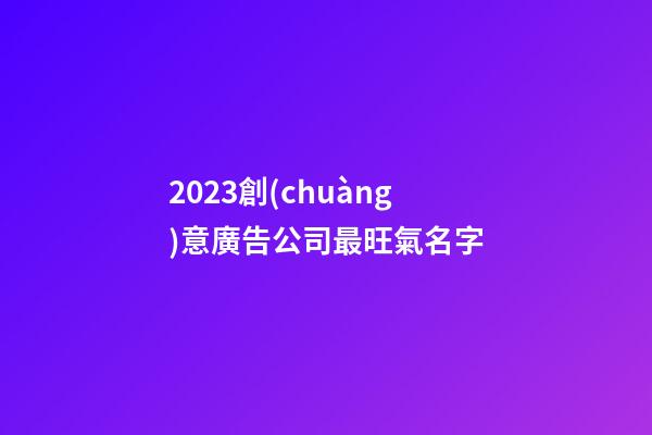 2023創(chuàng)意廣告公司最旺氣名字