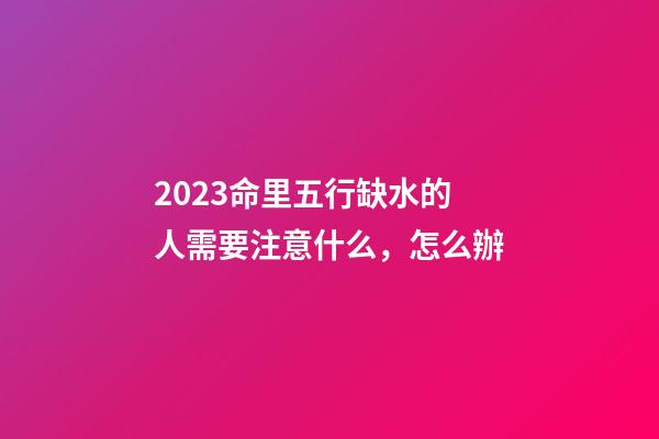2023命里五行缺水的人需要注意什么，怎么辦
