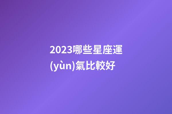 2023哪些星座運(yùn)氣比較好-第1張-星座運(yùn)勢(shì)-玄機(jī)派